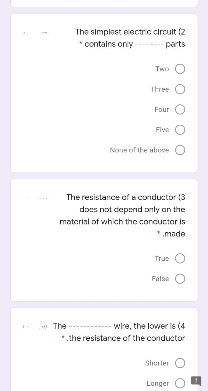 The simplest electric circuit (2
* contains only
parts
Two
Three
Four
Five
None of the above
The resistance of a conductor (3
does not depend only on the
material of which the conductor is
* .made
True
False
2ä The
wire, the lower is (4
----- --------
* .the resistance of the conductor
Shorter
Longer
