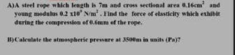 A)A steel rope which length is 7m and cross sectional area 0.16cm and
young modulus 02 x10 N/m'. Find the force of elasticity which exhibit
during the compression of 0.6mm of the rope.
B)Caleulate the atmosphetie pressure at 3500m in units (Pa)?
