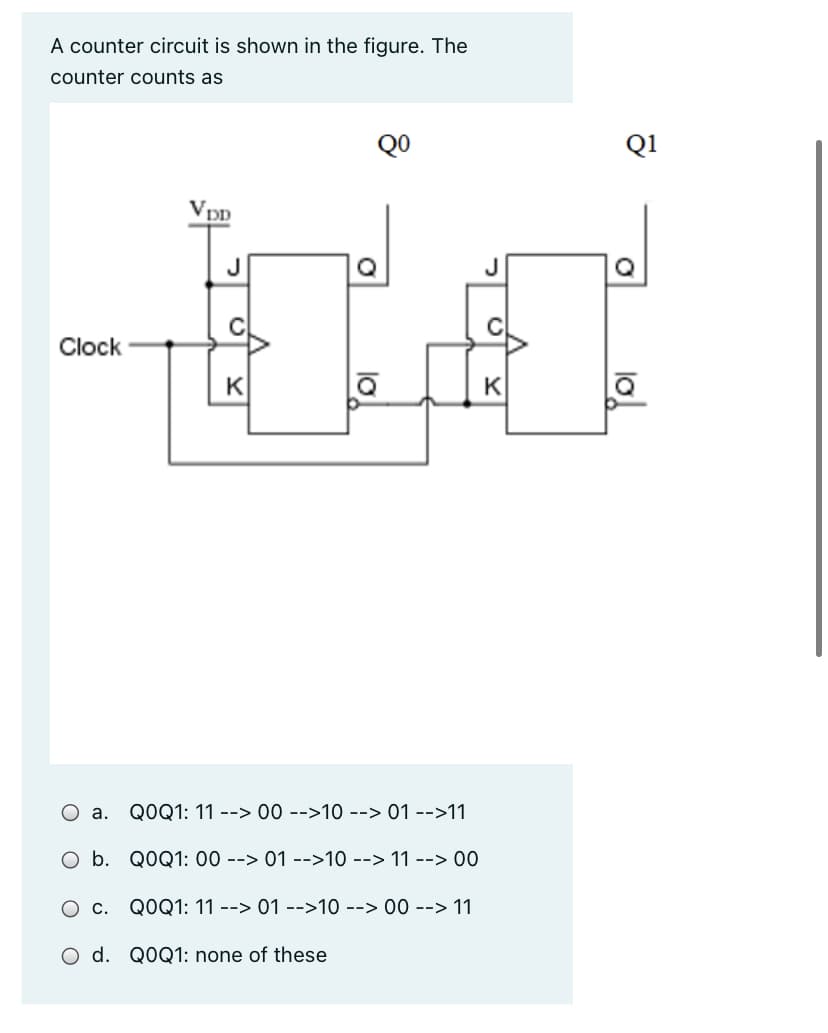 A counter circuit is shown in the figure. The
counter counts as
QO
Q1
Vpp
Q
C
Clock
K
K
О а.
QOQ1: 11 --> 00 -->10 --> 01 -->11
O b. QOQ1: 00 --> 01 -->10 --> 11 --> 00
Ос.
QOQ1: 11 --> 01 -->10 --> 00 --> 11
O d. QOQ1: none of these
lo
