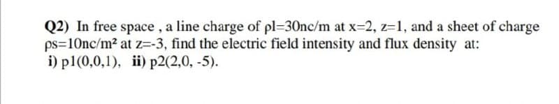 Q2) In free space, a line charge of pl=30nc/m at x=2, z=1, and a sheet of charge
ps=10nc/m² at z=-3, find the electric field intensity and flux density at:
i) p1(0,0,1), ii) p2(2,0,-5).