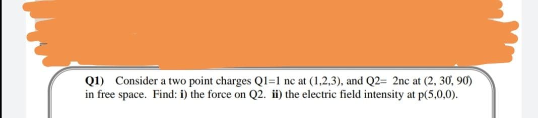 Q1) Consider a two point charges Q1=1 nc at (1,2,3), and Q2= 2nc at (2, 30, 90)
in free space. Find: i) the force on Q2. ii) the electric field intensity at p(5,0,0).