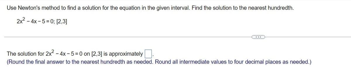 Use Newton's method to find a solution for the equation in the given interval. Find the solution to the nearest hundredth.
2x - 4x - 5 = 0; [2,3]
The solution for 2x - 4x - 5 = 0 on [2,3] is approximately
(Round the final answer to the nearest hundredth as needed. Round all intermediate values to four decimal places as needed.)
