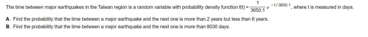 1
The time between major earthquakes in the Taiwan region is a random variable with probability density function f(t) =
-t/3650.1
where t is measured in days.
3650.1
A. Find the probability that the time between a major earthquake and the next one is more than 2 years but less than 6 years.
B. Find the probability that the time between a major earthquake and the next one is more than 8030 days.

