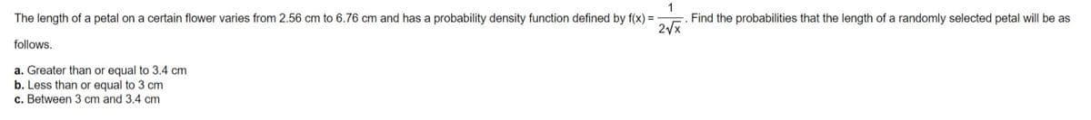 1
Find the probabilities that the length of a randomly selected petal will be as
2/x
The length of a petal on a certain flower varies from 2.56 cm to 6.76 cm and has a probability density function defined by f(x) =
follows.
a. Greater than or equal to 3.4 cm
b. Less than or equal to 3 cm
c. Between 3 cm and 3.4 cm
