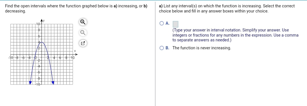 Find the open intervals where the function graphed below is a) increasing, or b)
decreasing.
a) List any interval(s) on which the function is increasing. Select the correct
choice below and fill in any answer boxes within your choice.
10-
O A.
(Type your answer in interval notation. Simplify your answer. Use
integers or fractions for any numbers in the expression. Use a comma
to separate answers as needed.)
O B. The function is never increasing.
