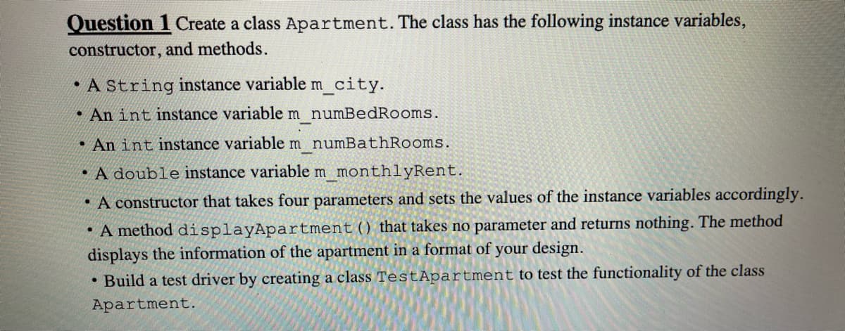 Question 1 Create a class Apartment. The class has the following instance variables,
constructor, and methods.
• A String instance variable m city.
• An int instance variable m numBedRooms.
An int instance variable m numBathRooms.
• A double instance variable m _monthlyRent.
• A constructor that takes four parameters and sets the values of the instance variables accordingly.
• A method displayApartment () that takes no parameter and returns nothing. The method
displays the information of the apartment in a format of your design.
• Build a test driver by creating a class TestApartment to test the functionality of the class
Apartment.
