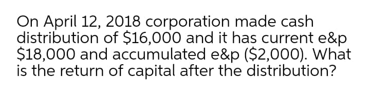 On April 12, 2018 corporation made cash
distribution of $16,000 and it has current e&p
$18,000 and accumulated e&p ($2,000). What
is the return of capital after the distribution?
