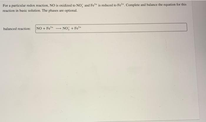 For a particular redox reaction, NO is oxidized to NO and Fe³+ is reduced to Fe²+. Complete and balance the equation for this
reaction in basic solution. The phases are optional.
balanced reaction: NO + Fe³+ -
NO + Fe²+