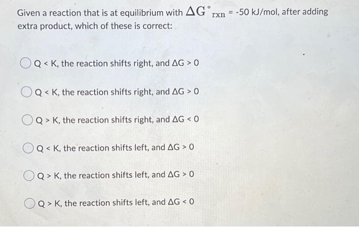 Given a reaction that is at equilibrium with AG rxn = -50 kJ/mol, after adding
extra product, which of these is correct:
OQ< K, the reaction shifts right, and AG > 0
OQ< K, the reaction shifts right, and AG > 0
Q> K, the reaction shifts right, and AG < 0
OQK, the reaction shifts left, and AG > 0
Q> K, the reaction shifts left, and AG > 0
OQ> K, the reaction shifts left, and AG < 0