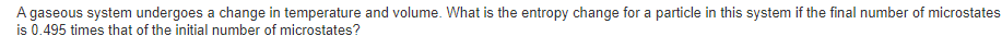 A gaseous system undergoes a change in temperature and volume. What is the entropy change for a particle in this system if the final number of microstates
is 0.495 times that of the initial number of microstates?
