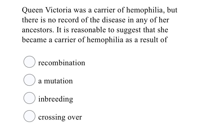 Queen Victoria was a carrier of hemophilia, but
there is no record of the disease in any of her
ancestors. It is reasonable to suggest that she
became a carrier of hemophilia as a result of
O recombination
a mutation
O inbreeding
O crossing over
