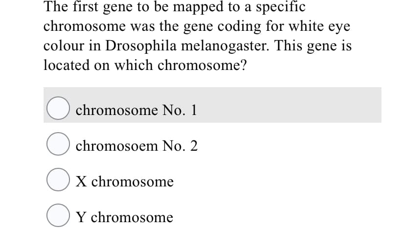 The first gene to be mapped to a specific
chromosome was the gene coding for white eye
colour in Drosophila melanogaster. This gene is
located on which chromosome?
chromosome No. 1
chromosoem No. 2
Ox chromosome
OY chromosome
