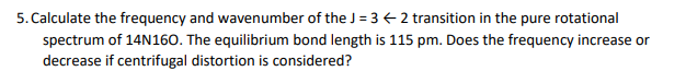 5. Calculate the frequency and wavenumber of the J = 3 € 2 transition in the pure rotational
spectrum of 14N160. The equilibrium bond length is 115 pm. Does the frequency increase or
decrease if centrifugal distortion is considered?
