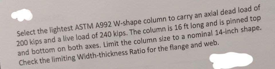 Select the lightest ASTM A992 W-shape column to carry an axial dead load of
200 kips and a live load of 240 kips. The column is 16 ft long and is pinned top
and bottom on both axes. Limit the column size to a nominal 14-inch shape.
Check the limiting Width-thickness Ratio for the flange and web.