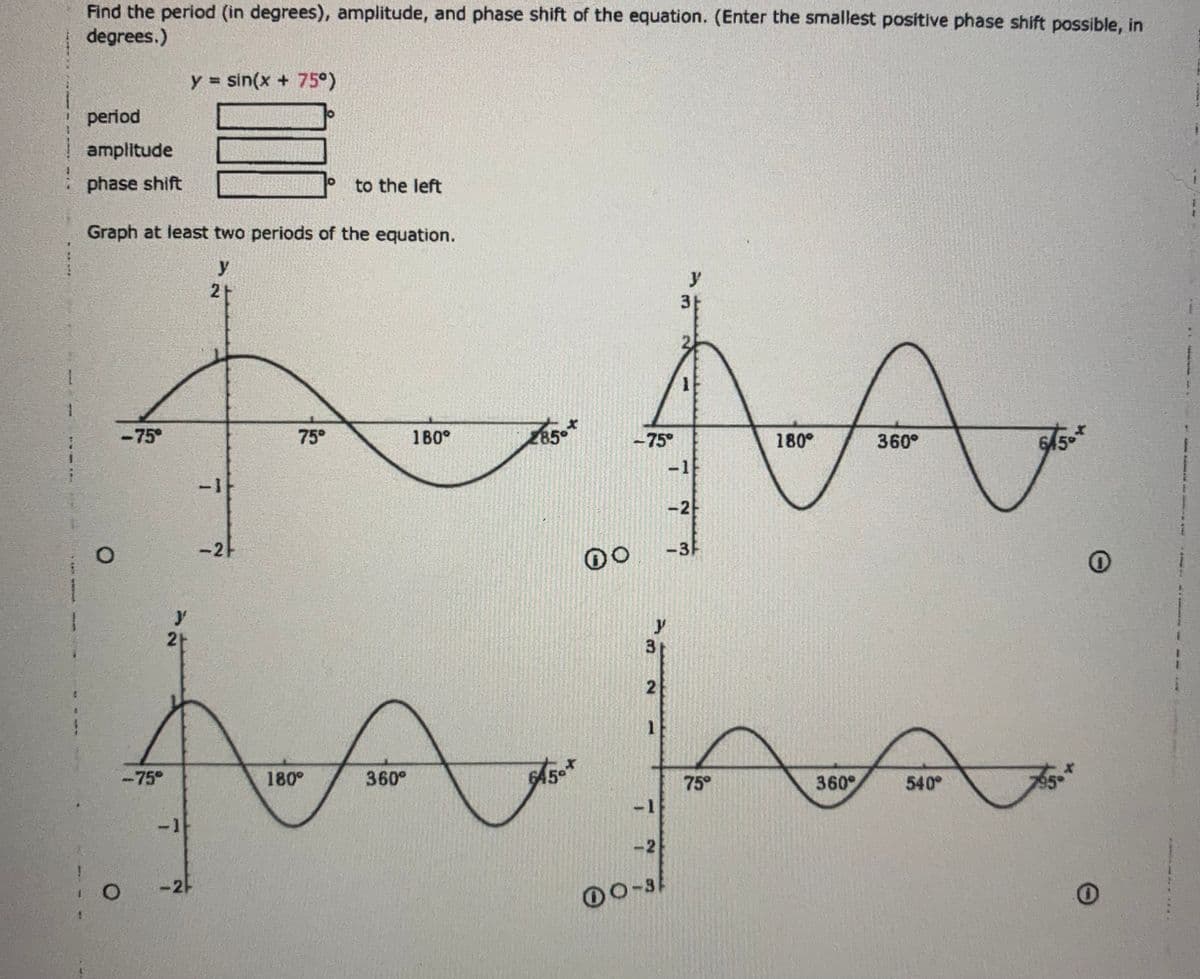 Find the period (in degrees), amplitude, and phase shift of the equation. (Enter the smallest positive phase shift possible, in
degrees.)
period
amplitude
phase shift
O
2+
31
75°
180°
-75°
180°
360°
A M
AA
-1
-2
-2F
-75°
Graph at least two periods of the equation.
y
<-75°
y
y = sin(x + 75°)
2+
100
-1
-2/
to the left
2
hajan
645
75°
-2
00-3
180°
x
85°
360°
y
-3
DO
360°
6/50*
540°
O
0