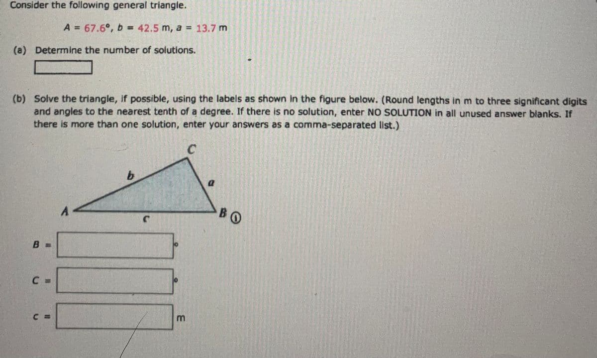 Consider the following general triangle.
(a) Determine the number of solutions.
(b) Solve the triangle, if possible, using the labels as shown in the figure below. (Round lengths in m to three significant digits
and angles to the nearest tenth of a degree. If there is no solution, enter NO SOLUTION in all unused answer blanks. If
there is more than one solution, enter your answers as a comma-separated list.)
C
B
A = 67.6°, b = 42.5 m, a = 13.7 m
::
C =
A
b
C
3
0
BO