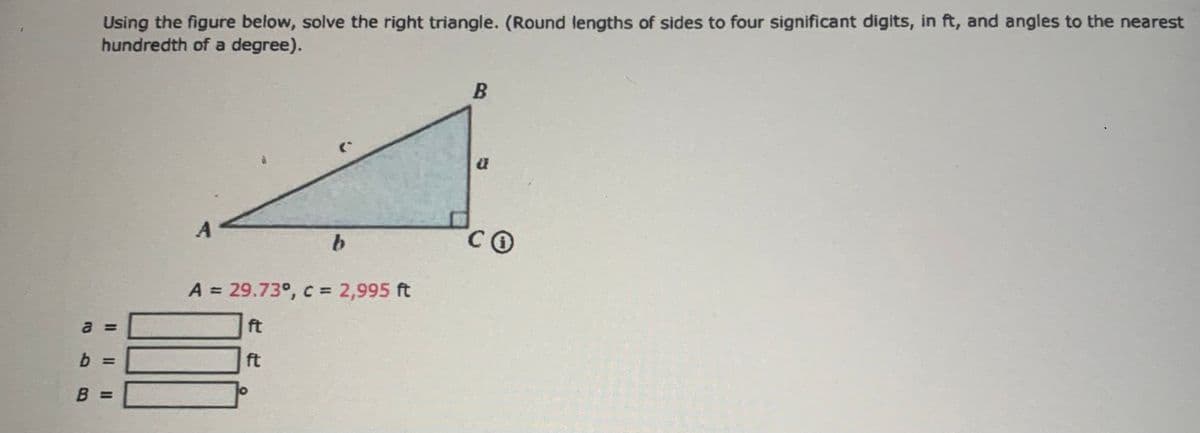 abB
Using the figure below, solve the right triangle. (Round lengths of sides to four significant digits, in ft, and angles to the nearest
hundredth of a degree).
B =
A
A = 29.73°, c = 2,995 ft
ft
O
b
ft
B
a
CO