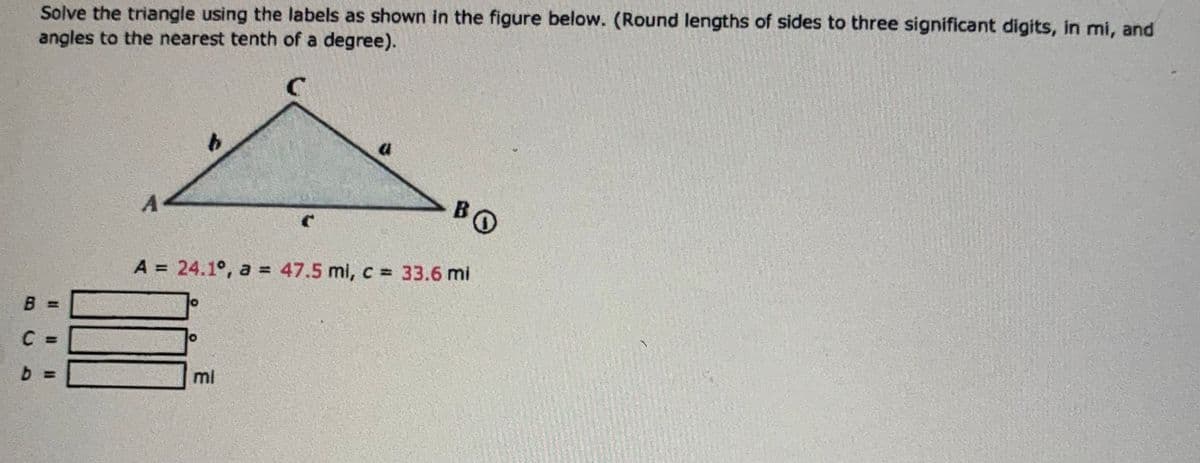 BC8
b
Solve the triangle using the labels as shown in the figure below. (Round lengths of sides to three significant digits, in mi, and
angles to the nearest tenth of a degree).
b
BO
A = 24.1°, a = 47.5 mi, c = 33.6 mi
mi