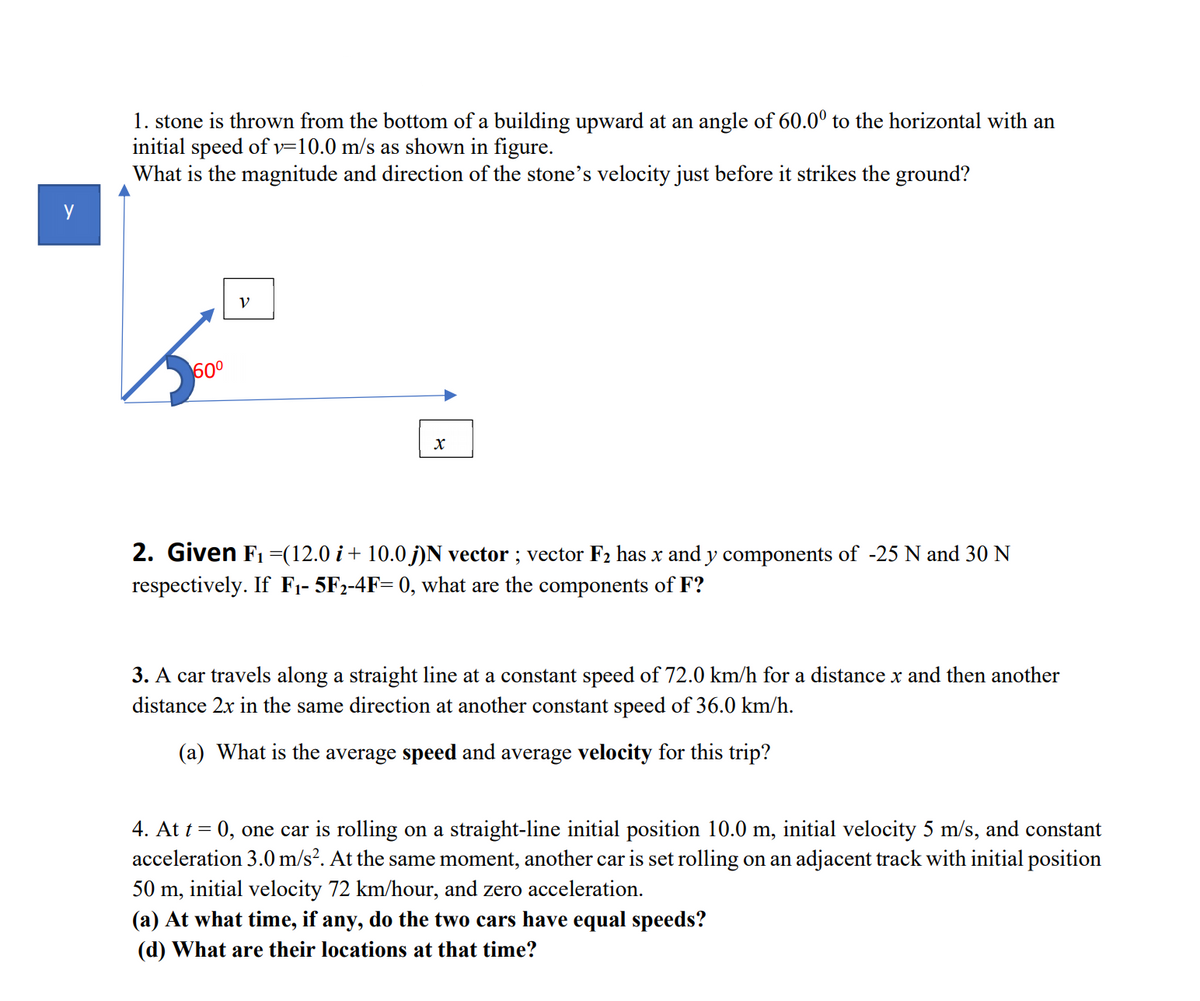 1. stone is thrown from the bottom of a building upward at an angle of 60.0° to the horizontal with an
initial speed of v=10.0 m/s as shown in figure.
What is the magnitude and direction of the stone's velocity just before it strikes the ground?
y
600
2. Given F1 =(12.0 i + 10.0 j)N vector ; vector F2 has x and y components of -25 N and 30 N
respectively. If F1- 5F2-4F= 0, what are the components of F?
3. A car travels along a straight line at a constant speed of 72.0 km/h for a distance x and then another
distance 2x in the same direction at another constant speed of 36.0 km/h.
(a) What is the average speed and average velocity for this trip?
4. At t = 0, one car is rolling on a straight-line initial position 10.0 m, initial velocity 5 m/s, and constant
acceleration 3.0 m/s². At the same moment, another car is set rolling on an adjacent track with initial position
50 m, initial velocity 72 km/hour, and zero acceleration.
(a) At what time, if any, do the two cars have equal speeds?
(d) What are their locations at that time?
