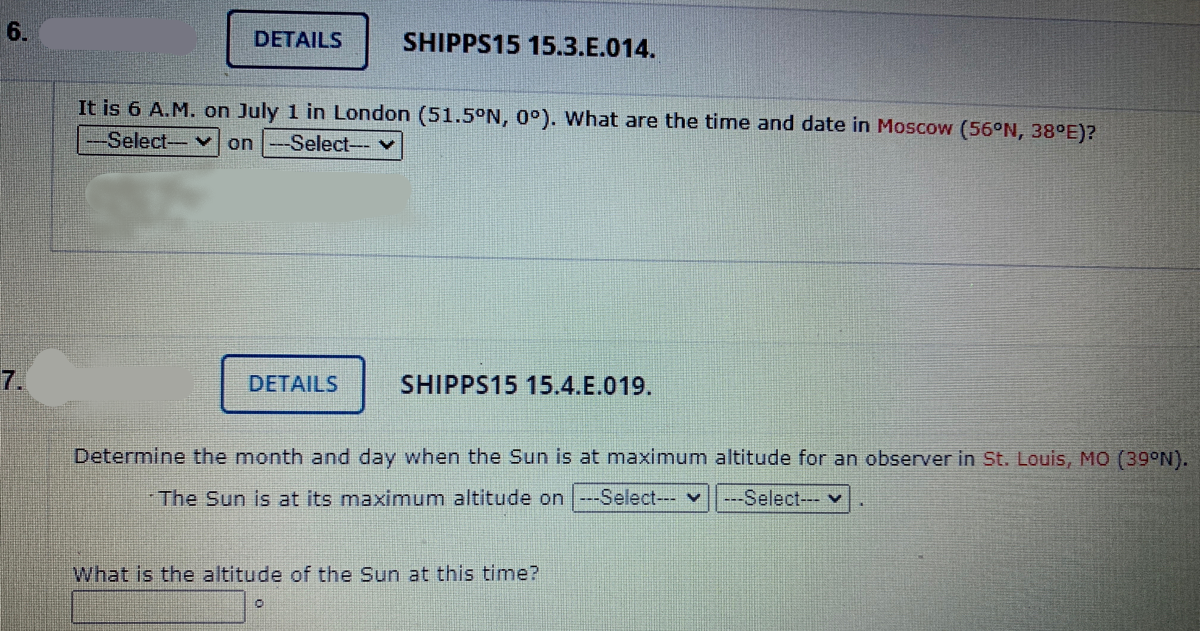 6.
DETAILS
SHIPPS15 15.3.E.014.
It is 6 A.M. on July 1 in London (51.5°N, 0°). What are the time and date in Moscow (56°N, 38°E)?
-Select- V on -Select-- v
7.
DETAILS
SHIPPS15 15.4.E.019.
Determine the month and day when the Sun is at maximum altitude for an observer in St. Louis, MO (39°N).
-The Sun is at its maximum altitude on |--Select--- v
---Select--- v
What is the altitude of the Sun at this time?
