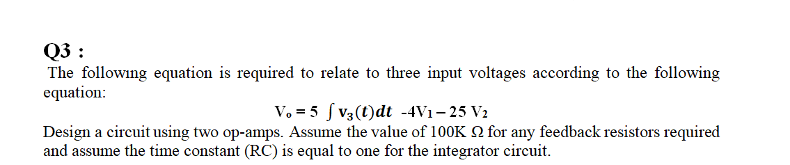 Q3 :
The following equation is required to relate to three input voltages according to the following
equation:
V. = 5 f V3(t)dt -4V1- 25 V2
Design a circuit using two op-amps. Assume the value of 100K 2 for any feedback resistors required
and assume the time constant (RC) is equal to one for the integrator circuit.
