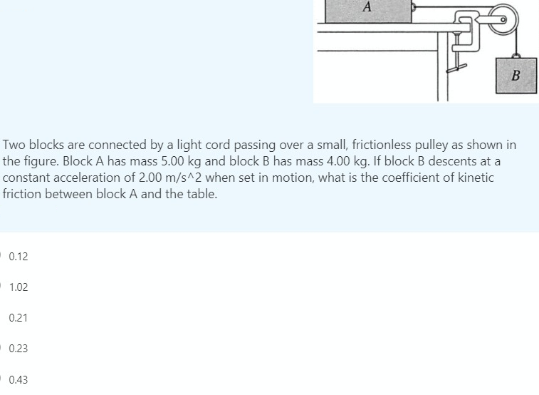 Two blocks are connected by a light cord passing over a small, frictionless pulley as shown in
the figure. Block A has mass 5.00 kg and block B has mass 4.00 kg. If block B descents at a
constant acceleration of 2.00 m/s^2 when set in motion, what is the coefficient of kinetic
friction between block A and the table.
0.12
1.02
0.21
0.23
0.43
