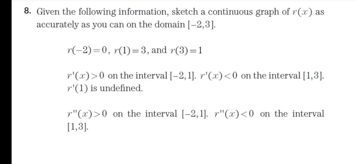 8. Given the following information, sketch a continuous graph of r(x) as
accurately as you can on the domain [-2,3].
r(-2)=0, r(1)=3, and r(3)=1
r'(x)>0 on the interval [-2,1]. r'(x)<0 on the interval [1,3].
r'(1) is undefined.
r"(x)>0 on the interval [-2, 1]. r"(x)<0 _on the interval
[1,3].
