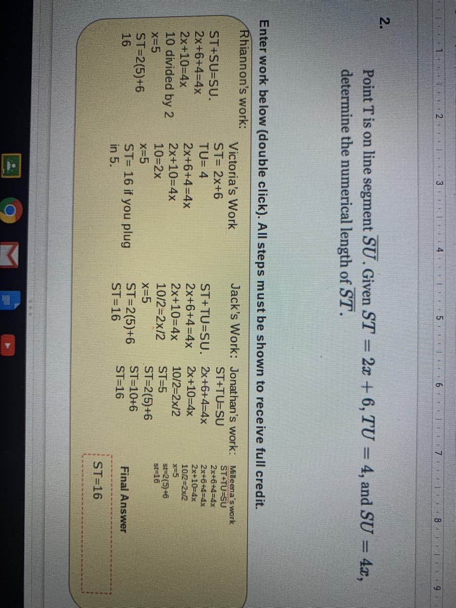 2.
3
4
51
2.
Point T is on line segment SU. Given ST = 2x + 6, TU = 4, and SU = 4x,
determine the numerical length of ST.
Enter work be low (double click). All steps must be shown to receive full credit.
Rhiannon's work:
Jack's Work: Jonathan's work: Milleena's work
ST+TU=SU
Victoria's Work
ST= 2x+6
ST+TU=SU
ST+SU=SU.
2x+6+4%3D4×
ST+TU=SU. 2x+6+4=D4x
2x+10-4x
2x+6+43D4X
TU= 4
2x+6+4=D4x
2x+10-4x
2x+6+43D4X
2x+10=D4x
2x+6+4=D4x
2x+10=4x
10/2=2x2
x-5
2x+10-D4x
10/2-2x/2
10 divided by 2
st-2(5)+6
st=16
10-2x
10/2=2x/2
ST=5
x-5
ST=2(5)+6
ST=10+6
x-5
x-5
ST=2(5)+6
ST= 16 if you plug
in 5.
ST=2(5)+6
ST=16
16
ST=16
Final Answer
ST=16
