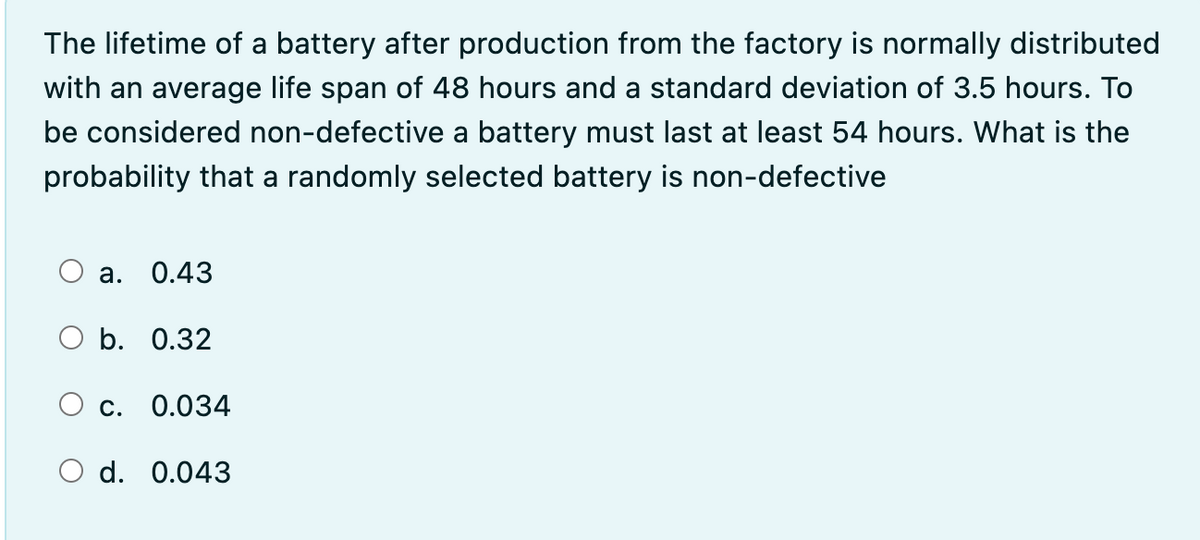 The lifetime of a battery after production from the factory is normally distributed
with an average life span of 48 hours and a standard deviation of 3.5 hours. To
be considered non-defective a battery must last at least 54 hours. What is the
probability that a randomly selected battery is non-defective
O a. 0.43
b. 0.32
O c. 0.034
O d. 0.043