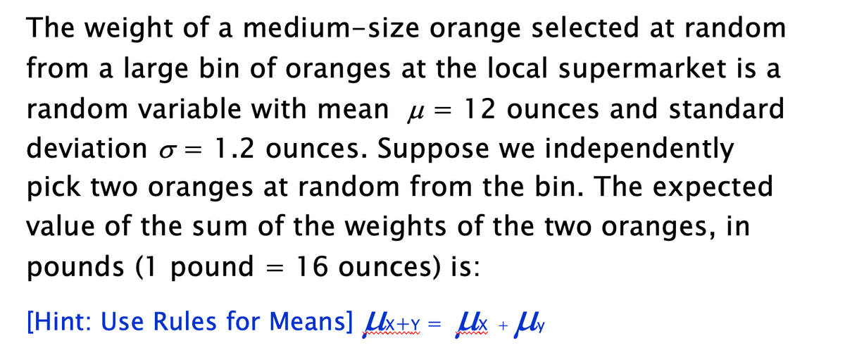 The weight of a medium-size orange selected at random
from a large bin of oranges at the local supermarket is a
random variable with mean = 12 ounces and standard
μ
deviation o = 1.2 ounces. Suppose we independently
pick two oranges at random from the bin. The expected
value of the sum of the weights of the two oranges, in
pounds (1 pound 16 ounces) is:
[Hint: Use Rules for Means] Ux+Y= Ux + My
=