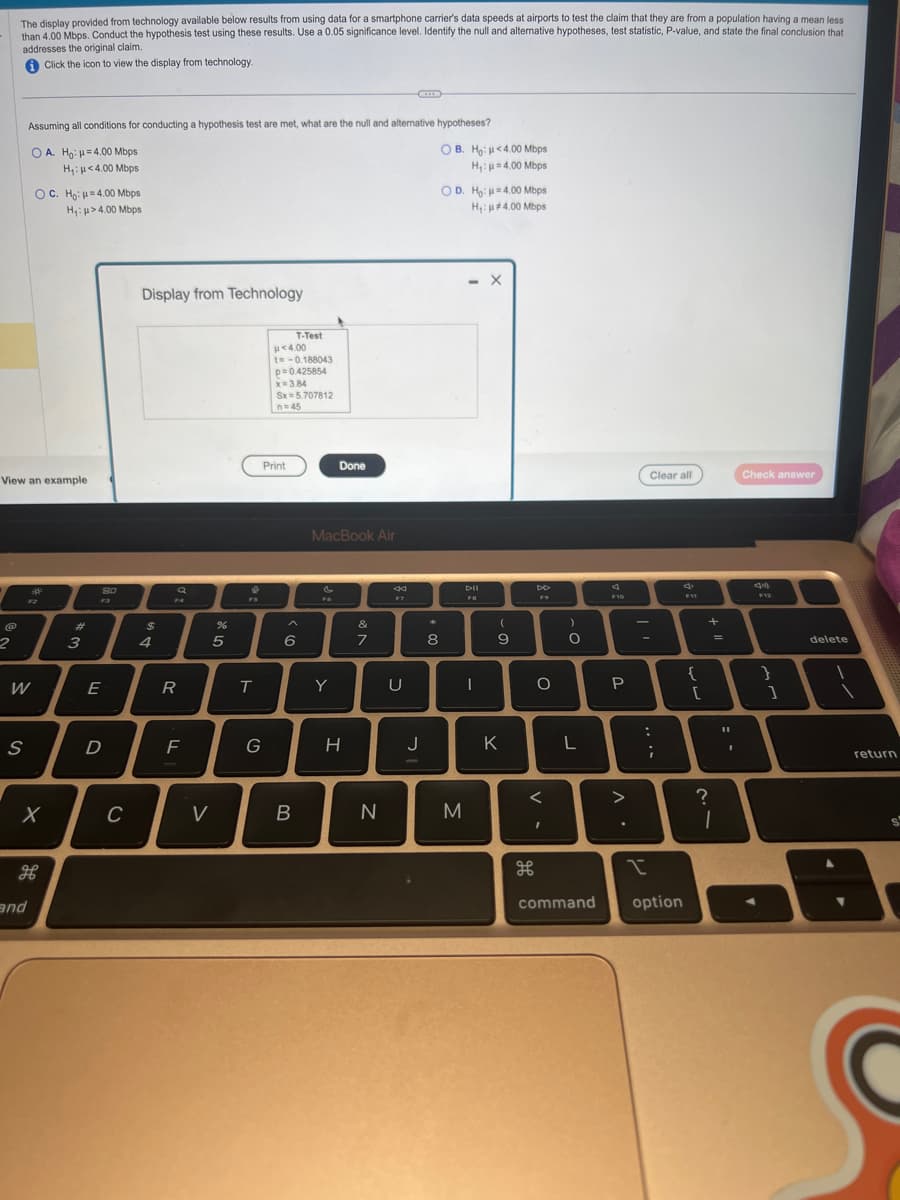 The display provided from technology available below results from using data for a smartphone carrier's data speeds at airports to test the claim that they are from a population having a mean less
than 4.00 Mbps. Conduct the hypothesis test using these results. Use a 0.05 significance level. Identify the null and alternative hypotheses, test statistic, P-value, and state the final conclusion that
addresses the original claim.
Click the icon to view the display from technology.
2
View an example
Assuming all conditions for conducting a hypothesis test are met, what are the null and alternative hypotheses?
A. Ho: H=4.00 Mbps
H₁: μ<4.00 Mbps
W
S
OC. Ho: H=4.00 Mbps
H₁: >4.00 Mbps
X
дв
and
#
3
80
E
D
C
Display from Technology
$
4
R
F
%
5
V
♥
T
G
p<4.00
t=-0.188043
p=0.425854
x= 3.84
Sx=5.707812
n=45
Print
T-Test
A
6
B
MacBook Air
&
Fo
Done
Y
H
7
N
8
F?
U
J
H
8
OB. Ho:
H₁:
OD. Ho:
M
4.00 Mbps
H₁: #4.00 Mbps
<4.00 Mbps
4.00 Mbps
- X
DII
FO
I
(
9
K
DD
O
<
I
)
O
L
command
4
F10
P
Clear all
:
;
>
??
I
option
S
F11
{
[
+
?
=
1
11
I
Check answer
an
}
]
delete
return
s