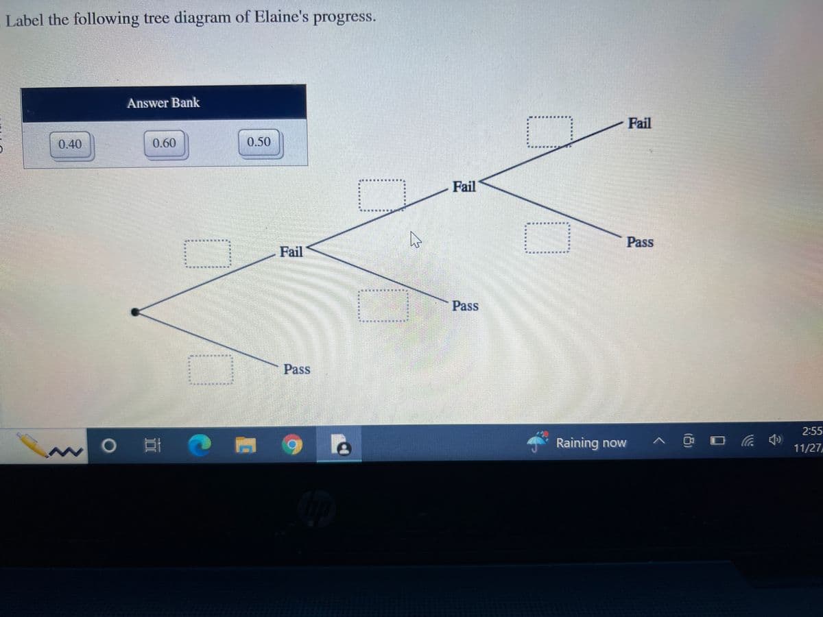 Label the following tree diagram of Elaine's progress.
0.40
Answer Bank
0.60
O E
0.50
Fail
Pass
LE
M
Fail
Pass
Raining now
Fail
Pass
^ @ □ (4)
2:55
11/27/