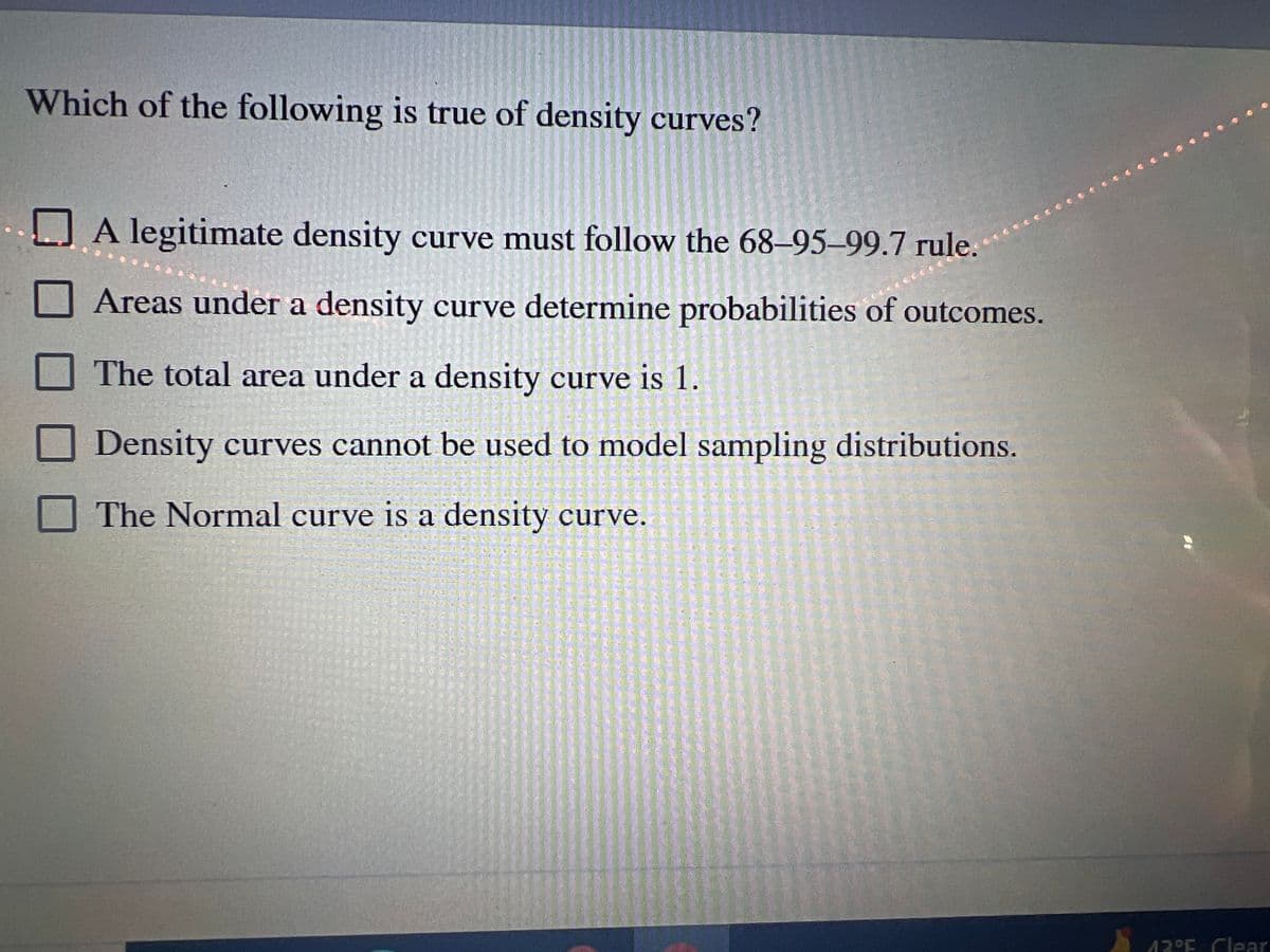 Which of the following is true of density curves?
A legitimate density curve must follow the 68-95-99.7 rule.
Areas under a density curve determine probabilities of outcomes.
The total area under a density curve is 1.
Density curves cannot be used to model sampling distributions.
The Normal curve is a
density curve.
Als ik alle, die
S
of all fil
TAMTOLEA
1-52 22 1
Imm 380 00
0-50-100
will ut in a
13°F Clear