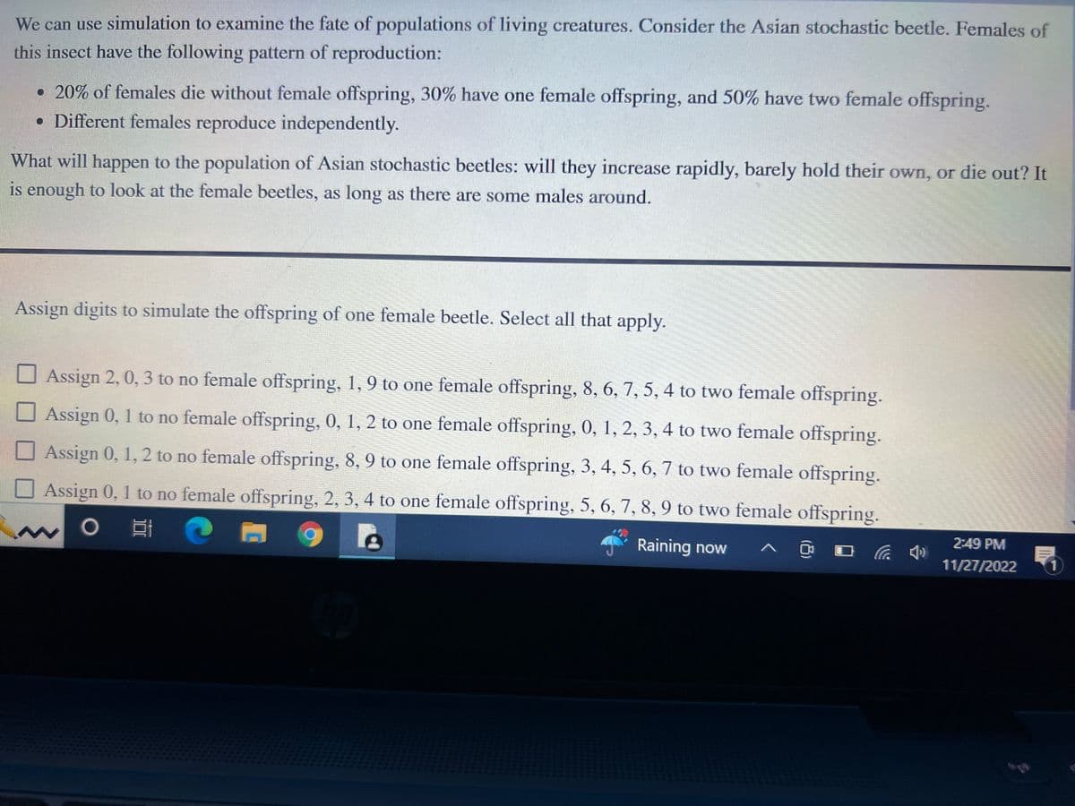 We can use simulation to examine the fate of populations of living creatures. Consider the Asian stochastic beetle. Females of
this insect have the following pattern of reproduction:
• 20% of females die without female offspring, 30% have one female offspring, and 50% have two female offspring.
• Different females reproduce independently.
What will happen to the population of Asian stochastic beetles: will they increase rapidly, barely hold their own, or die out? It
is enough to look at the female beetles, as long as there are some males around.
Assign digits to simulate the offspring of one female beetle. Select all that apply.
Assign 2, 0, 3 to no female offspring, 1, 9 to one female offspring, 8, 6, 7, 5, 4 to two female offspring.
Assign 0, 1 to no female offspring, 0, 1, 2 to one female offspring, 0, 1, 2, 3, 4 to two female offspring.
Assign 0, 1, 2 to no female offspring, 8, 9 to one female offspring, 3, 4, 5, 6, 7 to two female offspring.
Assign 0, 1 to no female offspring, 2, 3, 4 to one female offspring, 5, 6, 7, 8, 9 to two female offspring.
O
EC
Raining now
2:49 PM
11/27/2022
1