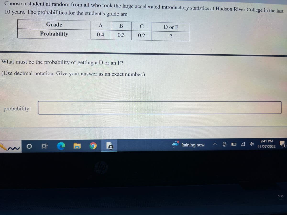 Choose a student at random from all who took the large accelerated introductory statistics at Hudson River College in the last
10 years. The probabilities for the student's grade are
Grade
Probability
probability:
A
0.4
O C
B
0.3
What must be the probability of getting a D or an F?
(Use decimal notation. Give your answer as an exact number.)
C
0.2
D or F
?
Raining now
^ @
2:41 PM
11/27/2022
1