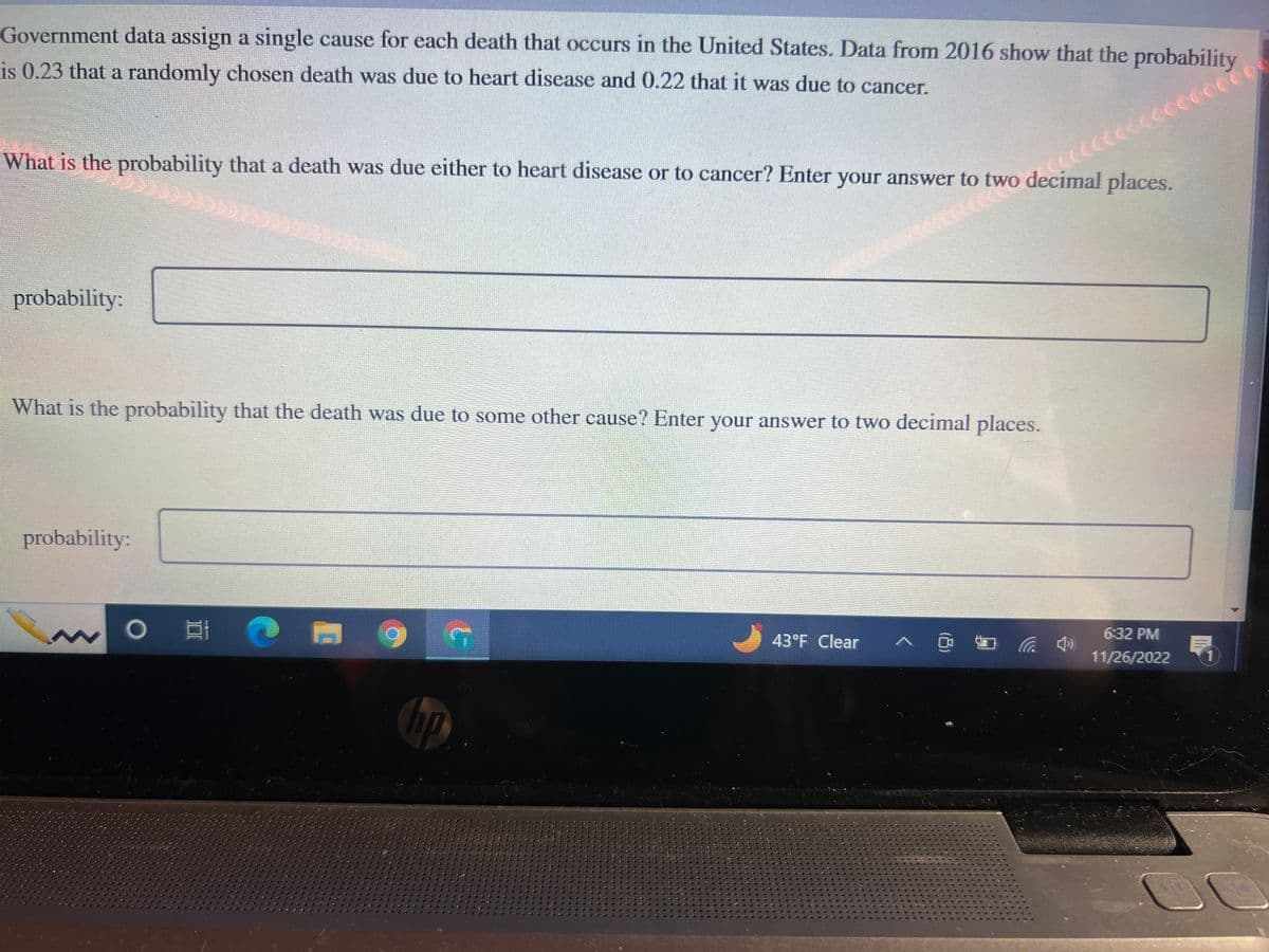 Government data assign a single cause for each death that occurs in the United States. Data from 2016 show that the probability
is 0.23 that a randomly chosen death was due to heart disease and 0.22 that it was due to cancer.
What is the probability that a death was due either to heart disease or to cancer? Enter your answer to
probability:
What is the probability that the death was due to some other cause? Enter your answer to two decimal places.
probability:
O
1
hp
G
wo decimal places.
43°F Clear
(4)
6:32 PM
11/26/2022
1