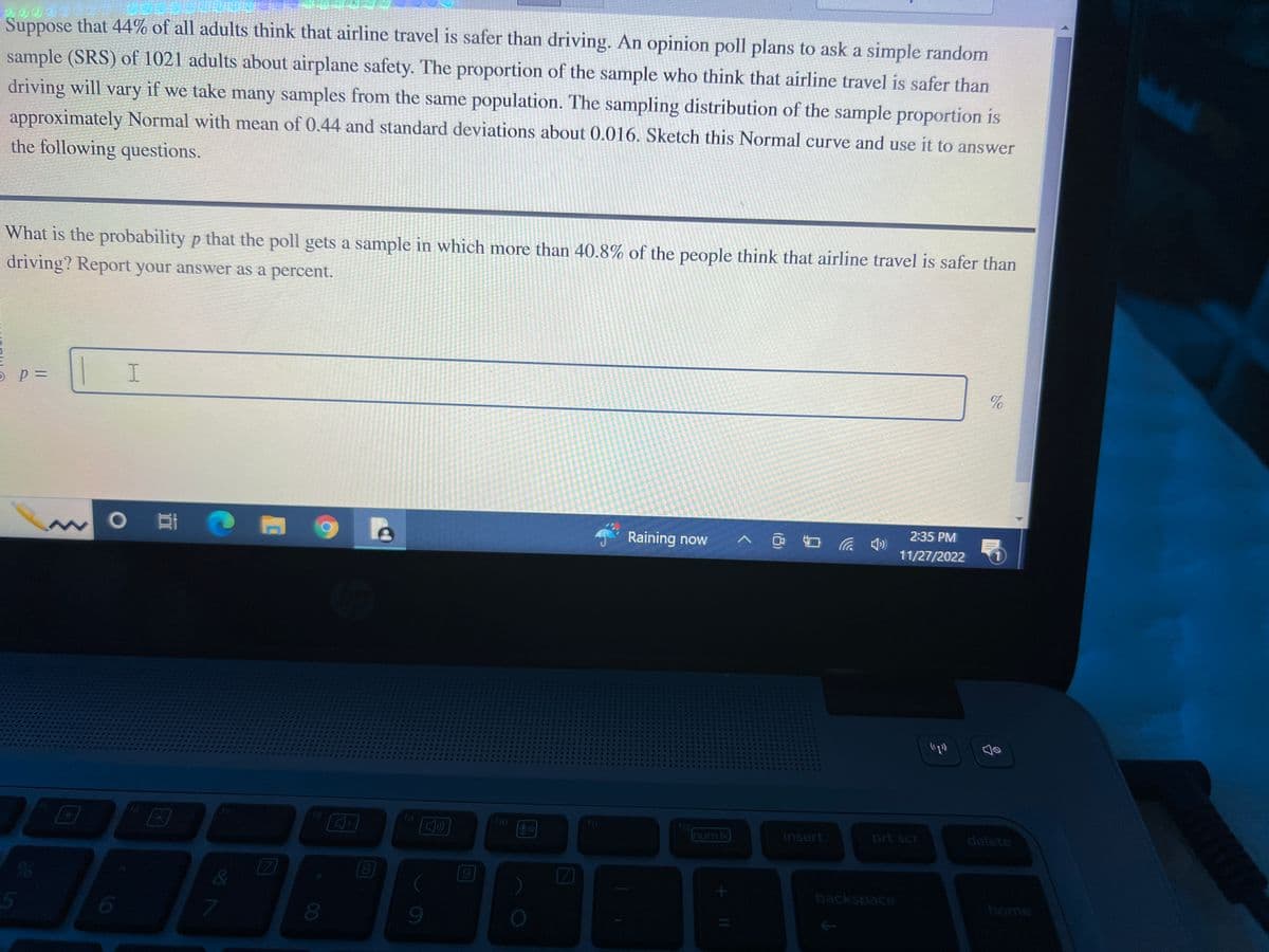 Suppose that 44% of all adults think that airline travel is safer than driving. An opinion poll plans to ask a simple random
sample (SRS) of 1021 adults about airplane safety. The proportion of the sample who think that airline travel is safer than
driving will vary if we take many samples from the same population. The sampling distribution of the sample proportion is
approximately Normal with mean of 0.44 and standard deviations about 0.016. Sketch this Normal curve and use it to answer
the following questions.
What is the probability p that the poll gets a sample in which more than 40.8% of the people think that airline travel is safer than
driving? Report your answer as a percent.
O P =
D
5
22 in
G
I
O E C
DI 70
429
7
8
8
f10
fil
Raining now ^ @
D
num Ik
+ 11
insert
backspace
2:35 PM 5
11/27/2022
prt scr
%
(p))
Jo
delete