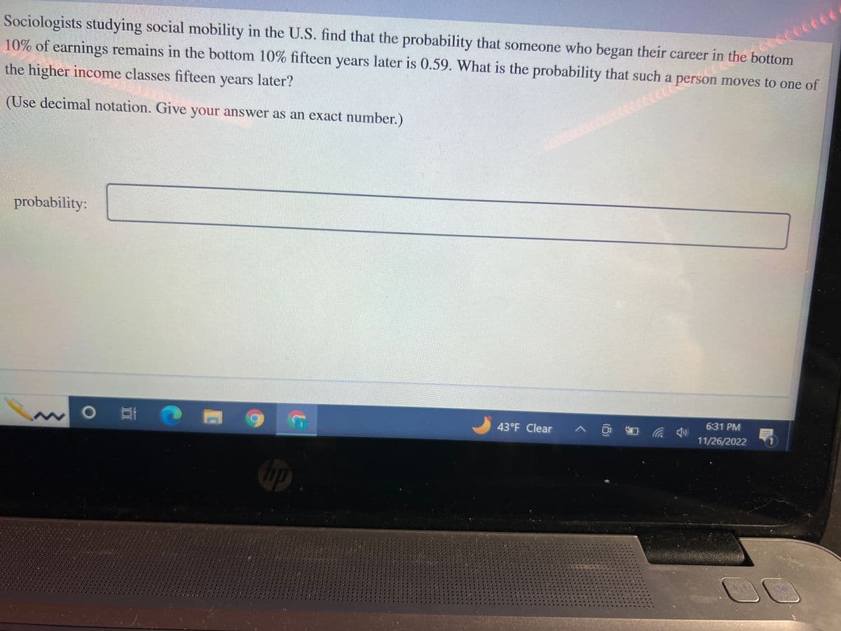 Sociologists studying social mobility in the U.S. find that the probability that someone who began their career in the bottom
10% of earnings remains in the bottom 10% fifteen years later is 0.59. What is the probability that such a person moves to one of
the higher income classes fifteen years later?
(Use decimal notation. Give your answer as an exact number.)
ct Perso
probability:
O E
10
43°F Clear
in
ccc0000
¿CCCCÓÓÓÓÉ
6:31 PM
11/26/2022