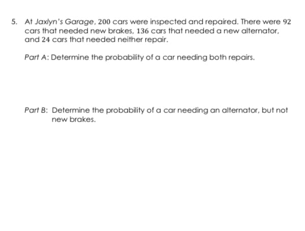 5. At Jaxlyn's Garage, 200 cars were inspected and repaired. There were 92
cars that needed new brakes, 136 cars that needed a new alternator,
and 24 cars that needed neither repair.
Part A: Determine the probability of a car needing both repairs.
Part B: Determine the probability of a car needing an alternator, but not
new brakes.
