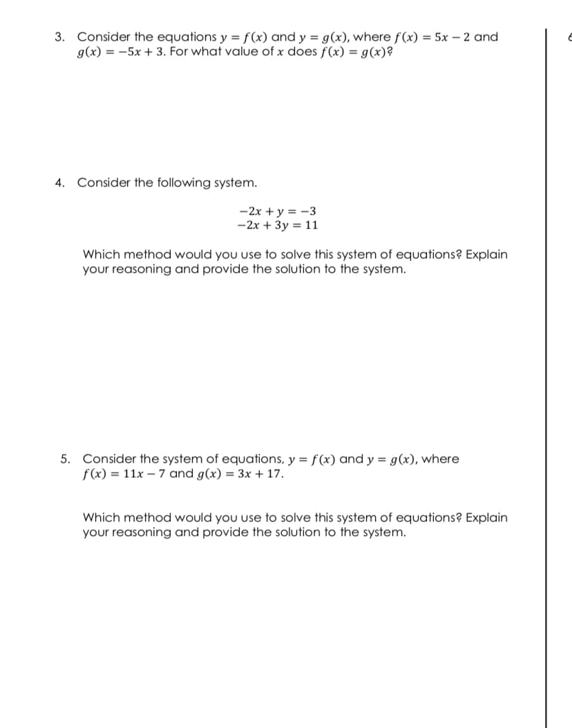 3. Consider the equations y = f(x) and y = g(x), where f (x) = 5x – 2 and
g(x) = -5x + 3. For what value of x does f (x) = g(x)?
4. Consider the following system.
-2x + y = -3
-2x + 3y = 11
Which method would you use to solve this system of equations? Explain
your reasoning and provide the solution to the system.
5. Consider the system of equations, y = f (x) and y = g(x), where
f(x) = 11x – 7 and g(x) = 3x + 17.
Which method would you use to solve this system of equations? Explain
your reasoning and provide the solution to the system.
