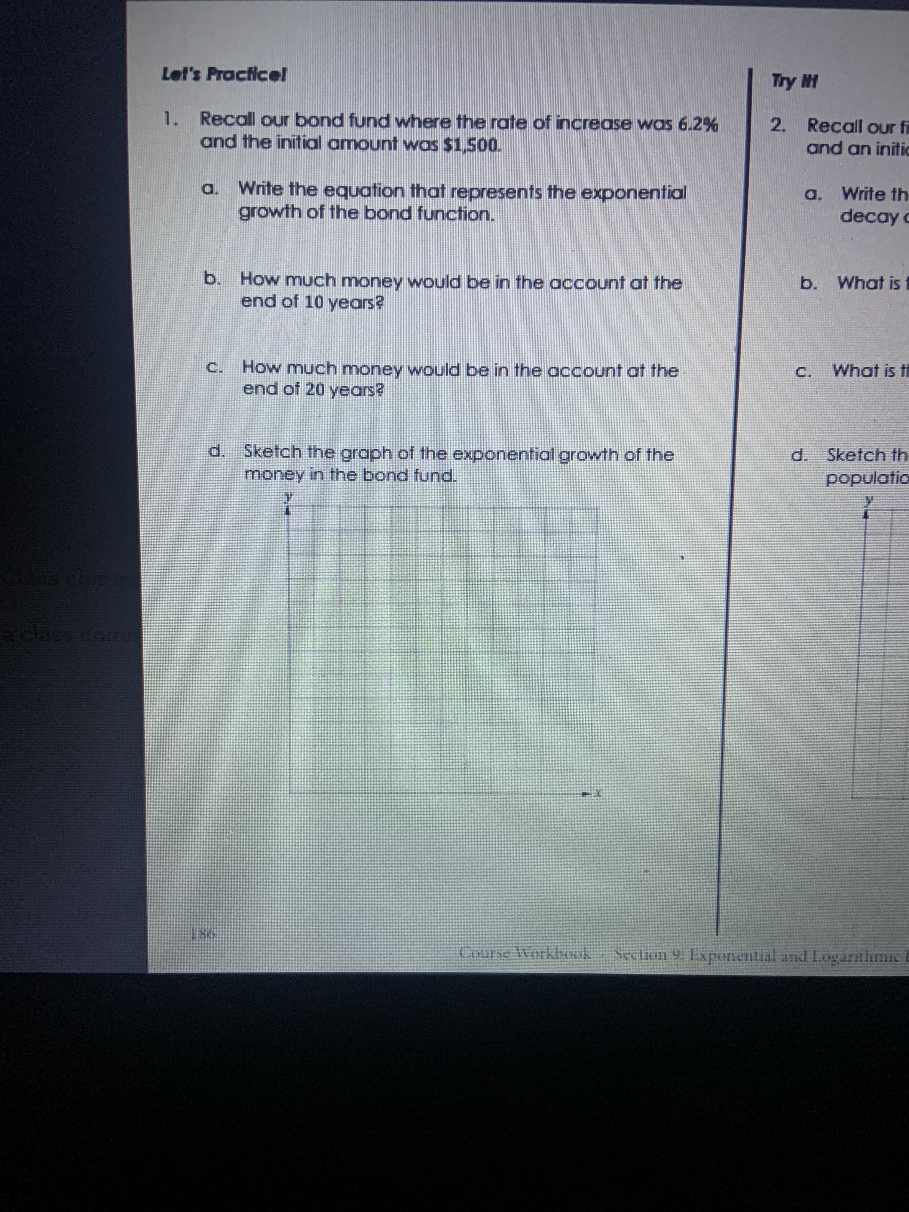 1. Recall our bond fund where the rate of increase was 6.2%
and the initial amount was $1,500.
Write the equation that represents the exponential
growth of the bond function.
a.
b. How much money would be in the account at the
end of 10 years?
C. How much money would be in the account at the
end of 20 years?
d. Sketch the graph of the exponential growth of the
money in the bond funcd.
