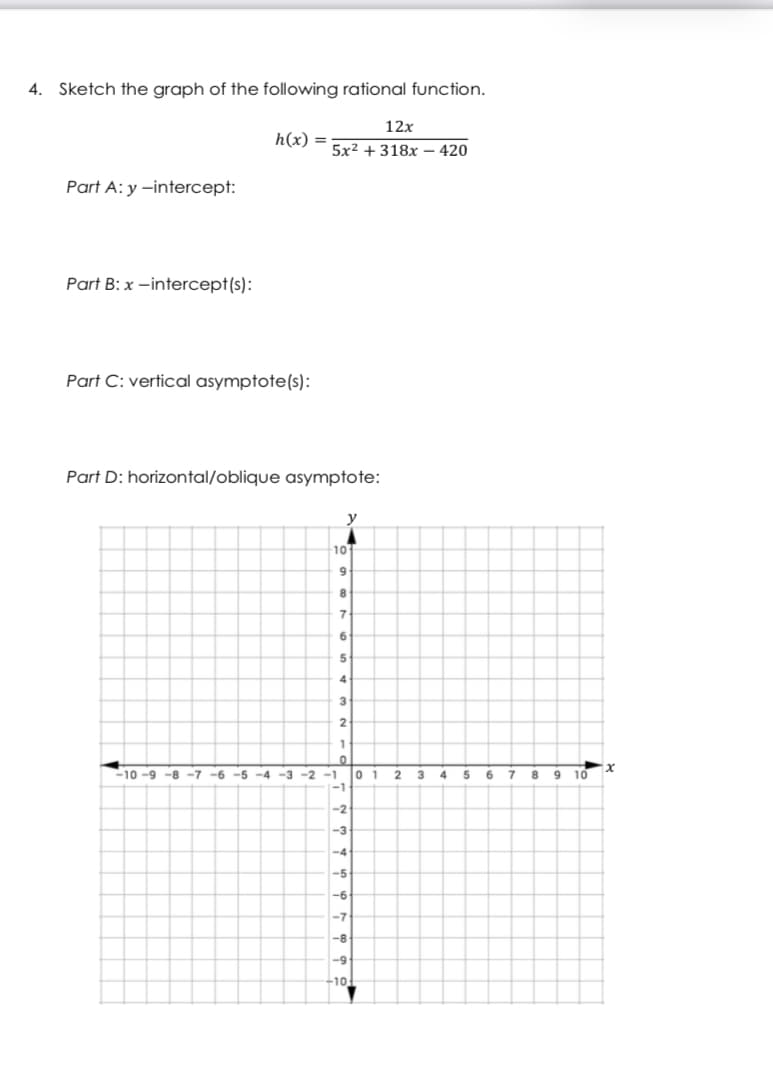 4.
Sketch the graph of the following rational function.
12x
h(x) =
5x² + 318x – 420
Part A: y –intercept:
Part B: x –intercept(s):
Part C: vertical asymptote(s):
Part D: horizontal/oblique asymptote:
y
10
8
6
4
2
-10 -9 -8 -7 -6 -5 -4 -3 -2
-1
0 1
4
8.
10
-1
-2
-3
-4
-5
-6
-7
-8
-10
