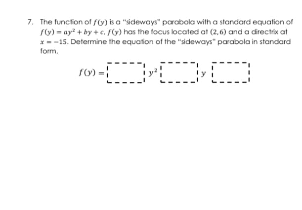 7. The function of f(y) is a "sideways" parabola with a standard equation of
fV) = ay² + by + c, f(y) has the focus located at (2,6) and a directrix at
x = -15. Determine the equation of the "sideways" parabola in standard
form.
ro» - OD
f(y) = |
