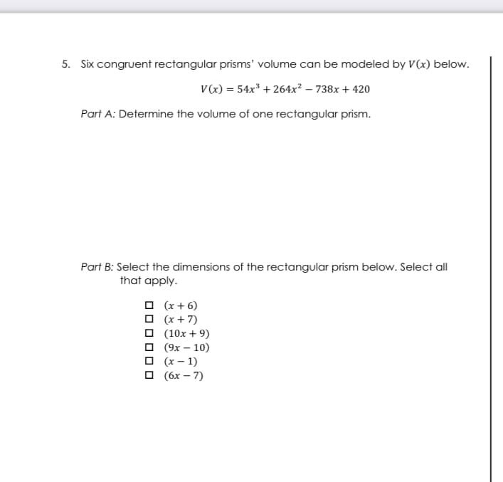 5. Six congruent rectangular prisms' volume can be modeled by V(x) below.
V(x) = 54x³ + 264x² – 738x + 420
Part A: Determine the volume of one rectangular prism.
Part B: Select the dimensions of the rectangular prism below. Select all
that apply.
O (x + 6)
O (x + 7)
O (10x + 9)
о 9х — 10)
O (x – 1)
O (6x – 7)
