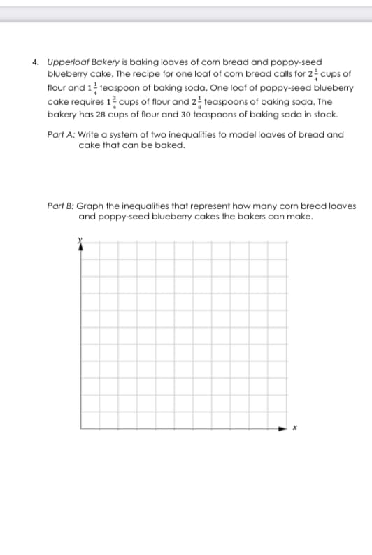 4. Upperloaf Bakery is baking loaves of corn bread and poppy-seed
blueberry cake. The recipe for one loaf of corn bread calls for 2 cups of
flour and 1 teaspoon of baking soda. One loaf of poppy-seed blueberry
cake requires 1 cups of flour and 2 teaspoons of baking soda. The
bakery has 28 cups of flour and 30 teaspoons of baking soda in stock.
Part A: Write a system of two inequalities to model loaves of bread and
cake that can be baked.
Part B: Graph the inequalities that represent how many corn bread loaves
and poppy-seed blueberry cakes the bakers can make.
