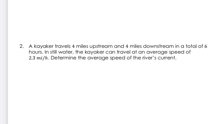 2. A kayaker travels 4 miles upstream and 4 miles downstream in a total of 6
hours. In still water, the kayaker can travel at an average speed of
2.3 mi/h. Determine the average speed of the river's current.
