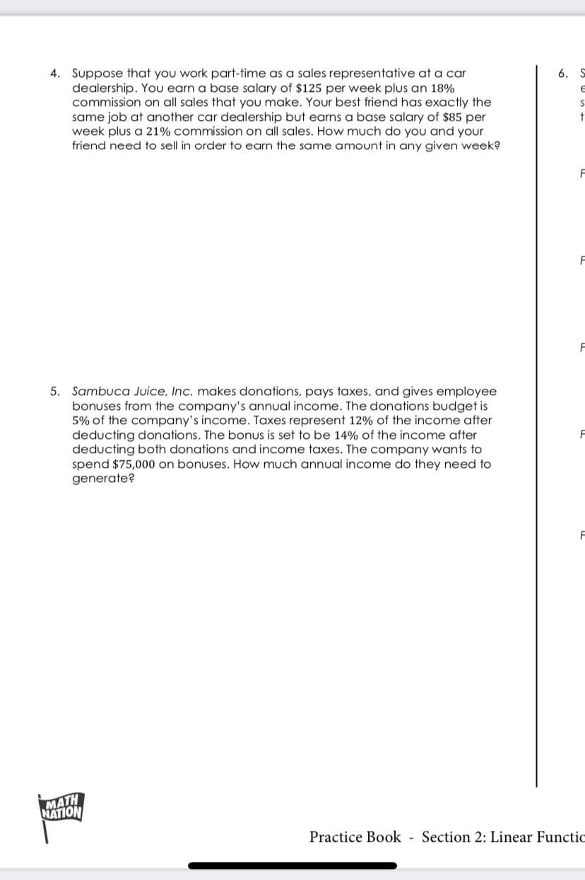 4. Suppose that you work part-time as a sales representative at a car
dealership. You earn a base salary of $125 per week plus an 18%
commission on all sales that you make. Your best friend has exactly the
same job at another car dealership but earns a base salary of $85 per
week plus a 21% commission on all sales. How much do you and your
friend need to sell in order to earn the same amount in any given week?
6. S
5. Sambuca Juice, Inc. makes donations, pays taxes, and gives employee
bonuses from the company's annual income. The donations budget is
5% of the company's income. Taxes represent 12% of the income after
deducting donations. The bonus is set to be 14% of the income after
deducting both donations and income taxes. The company wants to
spend $75,000 on bonuses. How much annual income do they need to
generate?
MATH
NATION
Practice Book - Section 2: Linear Functic
