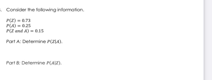 . Consider the following information.
P(Z) = 0.73
P(A) = 0.25
P(Z and A) = 0.15
Part A: Determine P(Z|A).
Part B: Determine P(A|Z).

