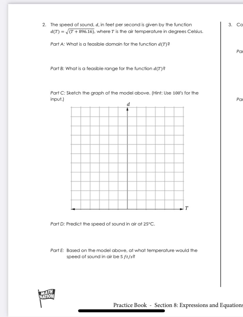 2.
The speed of sound, d, in feet per second is given by the function
3. Со-
d(T) = (T + 896.16), where T is the air temperature in degrees Celsius.
Part A: What is a feasible domain for the function d(T)?
Par
Part B: What is a feasible range for the function d(T)?
Part C: Sketch the graph of the model above. (Hint: Use 100's for the
input.)
Par
d
T
Part D: Predict the speed of sound in air at 25°C.
Part E: Based on the model above, at what temperature would the
speed of sound in air be 5 ft/s?
MATH
NATION
Practice Book - Section 8: Expressions and Equations
