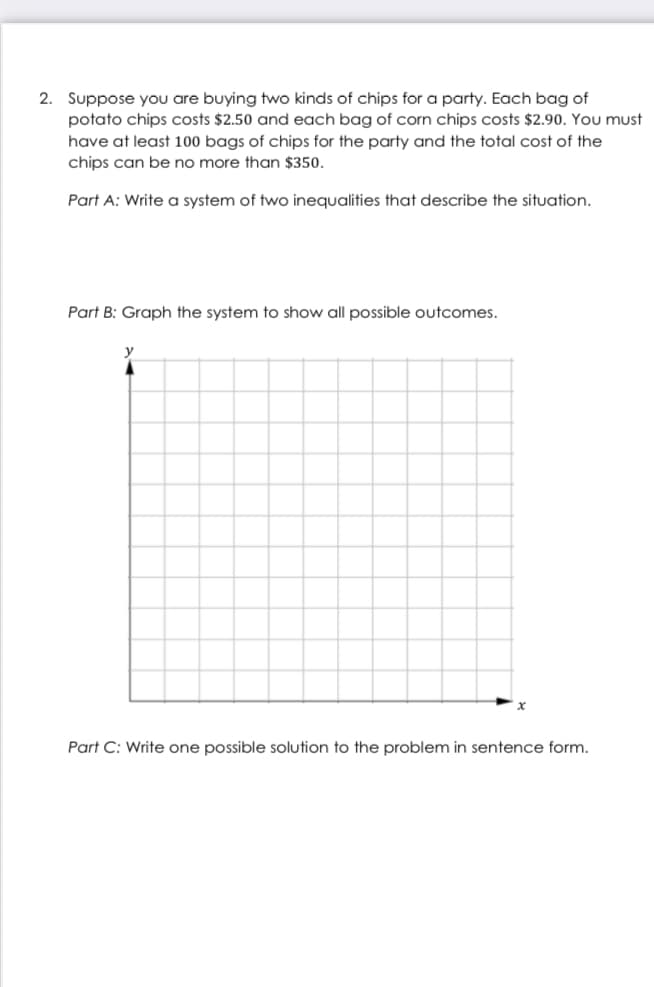 2. Suppose you are buying two kinds of chips for a party. Each bag of
potato chips costs $2.50 and each bag of corn chips costs $2.90. You must
have at least 100 bags of chips for the party and the total cost of the
chips can be no more than $350.
Part A: Write a system of two inequalities that describe the situation.
Part B: Graph the system to show all possible outcomes.
Part C: Write one possible solution to the problem in sentence form.
